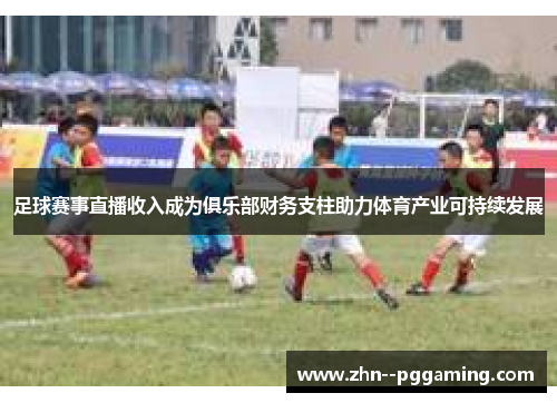 足球赛事直播收入成为俱乐部财务支柱助力体育产业可持续发展 足球赛事直播收入成为俱乐部财务支柱助力体育产业可持续发展