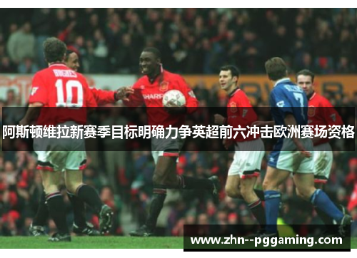 阿斯顿维拉新赛季目标明确力争英超前六冲击欧洲赛场资格 阿斯顿维拉新赛季目标明确力争英超前六冲击欧洲赛场资格