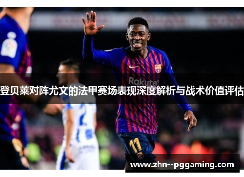 登贝莱对阵尤文的法甲赛场表现深度解析与战术价值评估