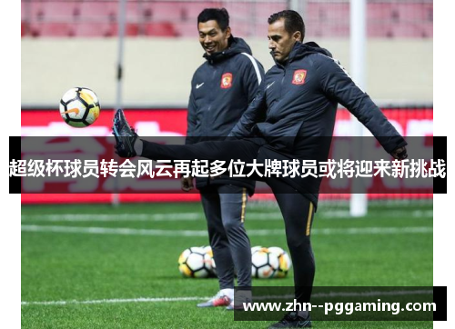 超级杯球员转会风云再起多位大牌球员或将迎来新挑战 超级杯球员转会风云再起多位大牌球员或将迎来新挑战