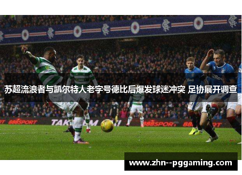 苏超流浪者与凯尔特人老字号德比后爆发球迷冲突 足协展开调查