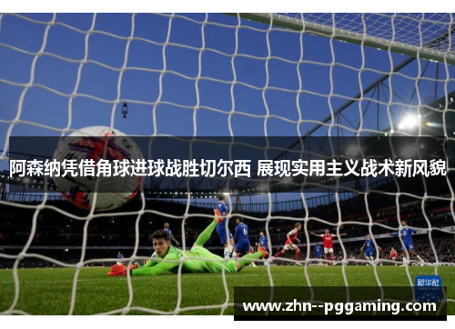 阿森纳凭借角球进球战胜切尔西 展现实用主义战术新风貌