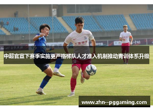 中超官宣下赛季实施更严格梯队人才准入机制推动青训体系升级
