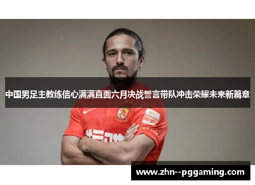 中国男足主教练信心满满直面六月决战誓言带队冲击荣耀未来新篇章