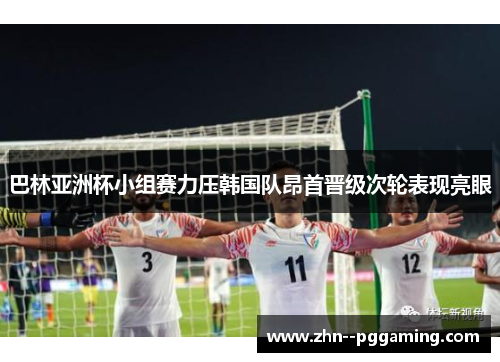 巴林亚洲杯小组赛力压韩国队昂首晋级次轮表现亮眼