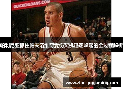 帕利尼亚抓住帕夫洛维奇受伤契机迅速崛起的全过程解析 帕利尼亚抓住帕夫洛维奇受伤契机迅速崛起的全过程解析